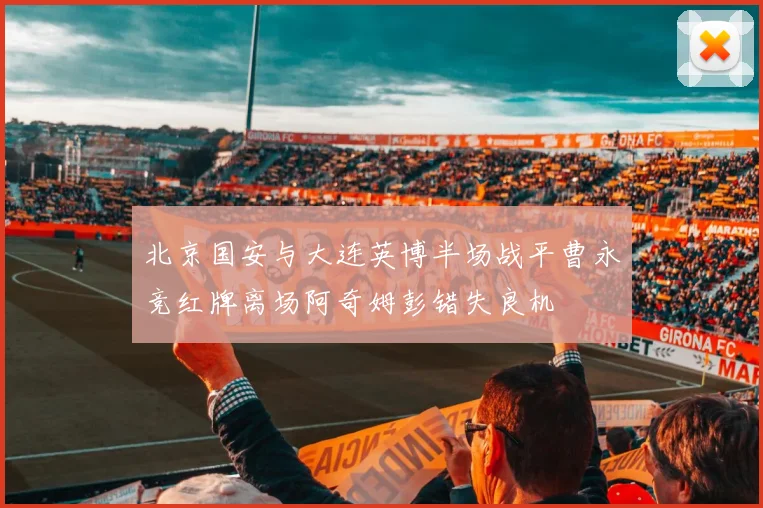 北京国安与大连英博半场战平曹永竞红牌离场阿奇姆彭错失良机