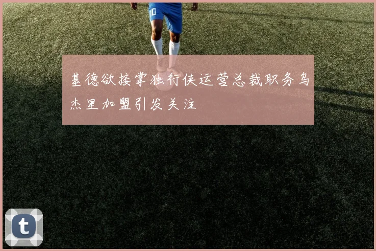 基德欲接掌独行侠运营总裁职务乌杰里加盟引发关注