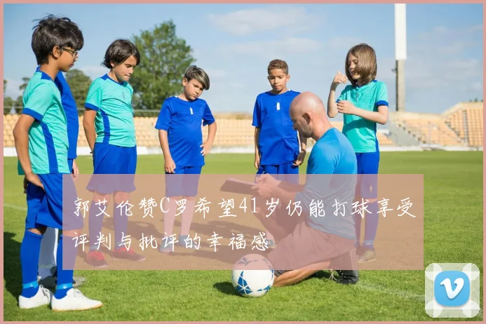 郭艾伦赞C罗希望41岁仍能打球享受评判与批评的幸福感