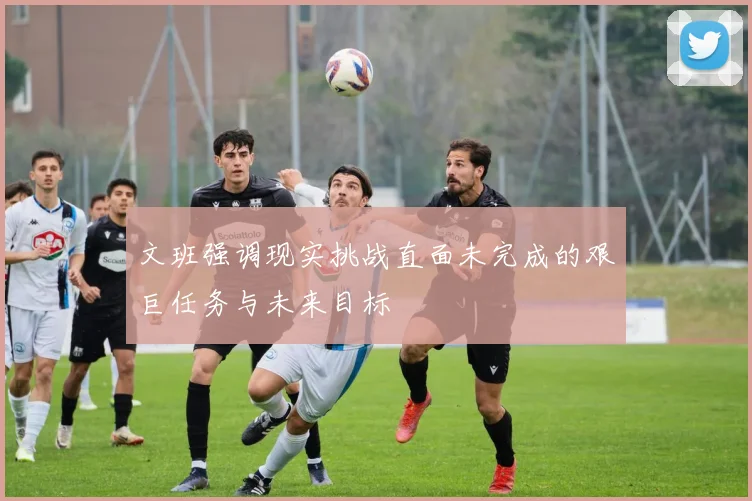 文班强调现实挑战直面未完成的艰巨任务与未来目标