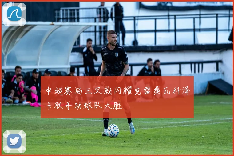 中超赛场三叉戟闪耀克雷桑瓦科泽卡联手助球队大胜