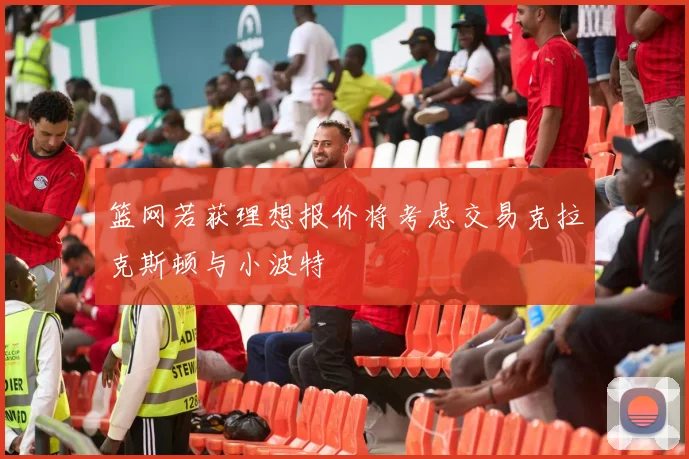 篮网若获理想报价将考虑交易克拉克斯顿与小波特
