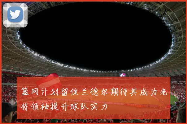 篮网计划留住兰德尔期待其成为老将领袖提升球队实力