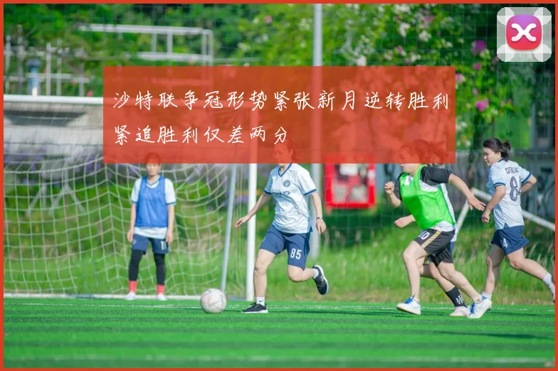 沙特联争冠形势紧张新月逆转胜利紧追胜利仅差两分