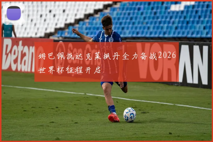 姆巴佩抵达克莱枫丹全力备战2026世界杯征程开启