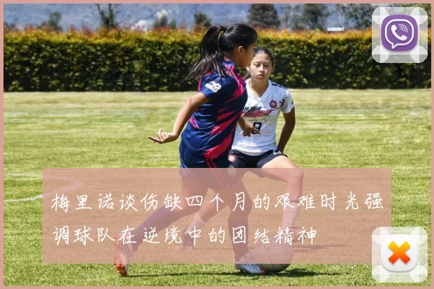梅里诺谈伤缺四个月的艰难时光强调球队在逆境中的团结精神