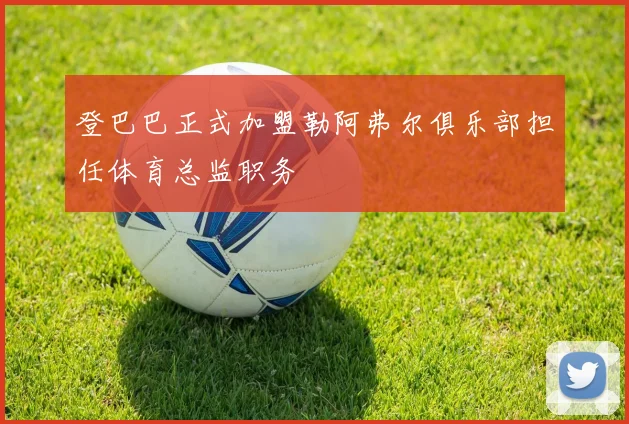 登巴巴正式加盟勒阿弗尔俱乐部担任体育总监职务