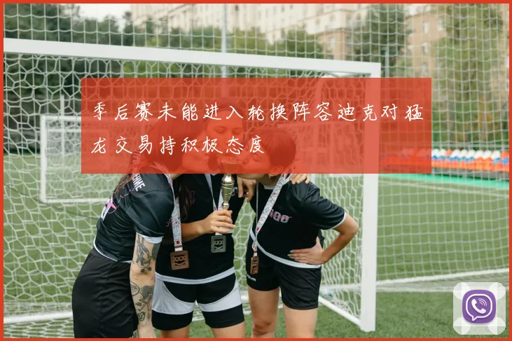 季后赛未能进入轮换阵容迪克对猛龙交易持积极态度
